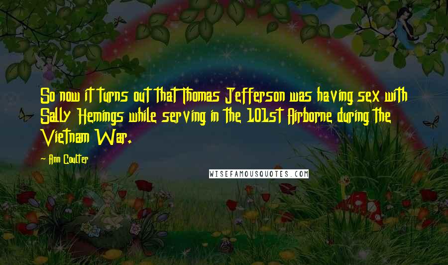 Ann Coulter Quotes: So now it turns out that Thomas Jefferson was having sex with Sally Hemings while serving in the 101st Airborne during the Vietnam War.