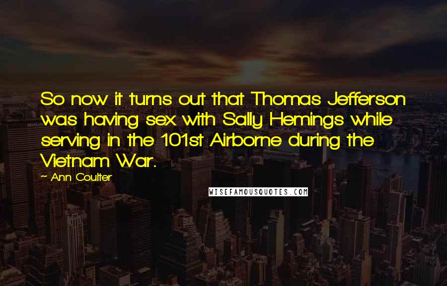 Ann Coulter Quotes: So now it turns out that Thomas Jefferson was having sex with Sally Hemings while serving in the 101st Airborne during the Vietnam War.