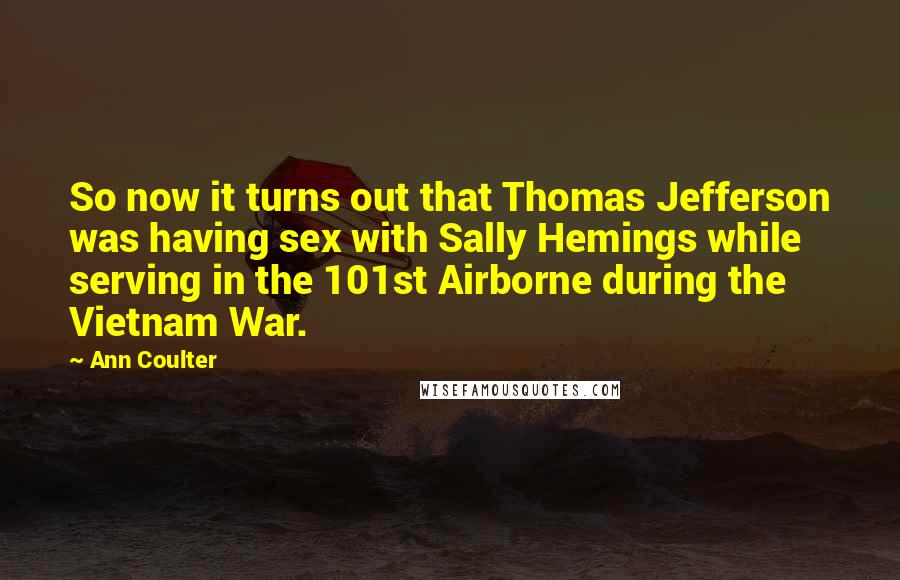 Ann Coulter Quotes: So now it turns out that Thomas Jefferson was having sex with Sally Hemings while serving in the 101st Airborne during the Vietnam War.