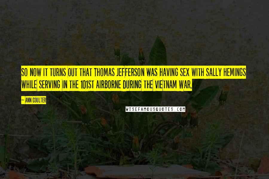 Ann Coulter Quotes: So now it turns out that Thomas Jefferson was having sex with Sally Hemings while serving in the 101st Airborne during the Vietnam War.
