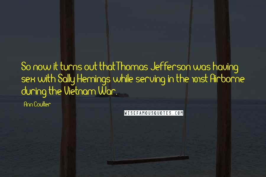 Ann Coulter Quotes: So now it turns out that Thomas Jefferson was having sex with Sally Hemings while serving in the 101st Airborne during the Vietnam War.