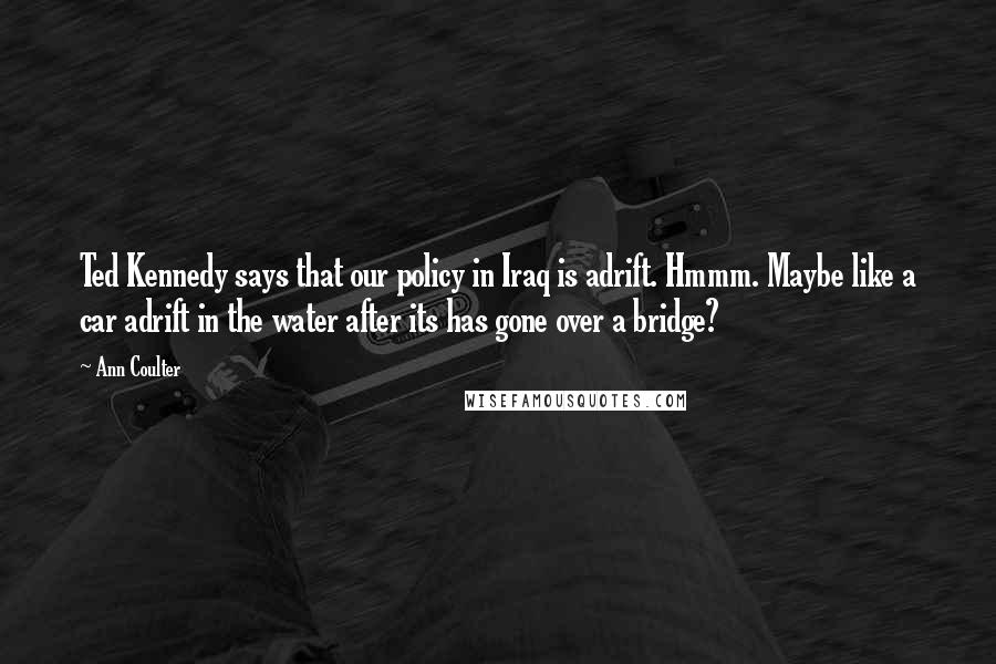 Ann Coulter Quotes: Ted Kennedy says that our policy in Iraq is adrift. Hmmm. Maybe like a car adrift in the water after its has gone over a bridge?