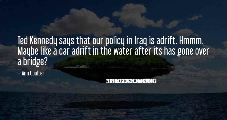 Ann Coulter Quotes: Ted Kennedy says that our policy in Iraq is adrift. Hmmm. Maybe like a car adrift in the water after its has gone over a bridge?