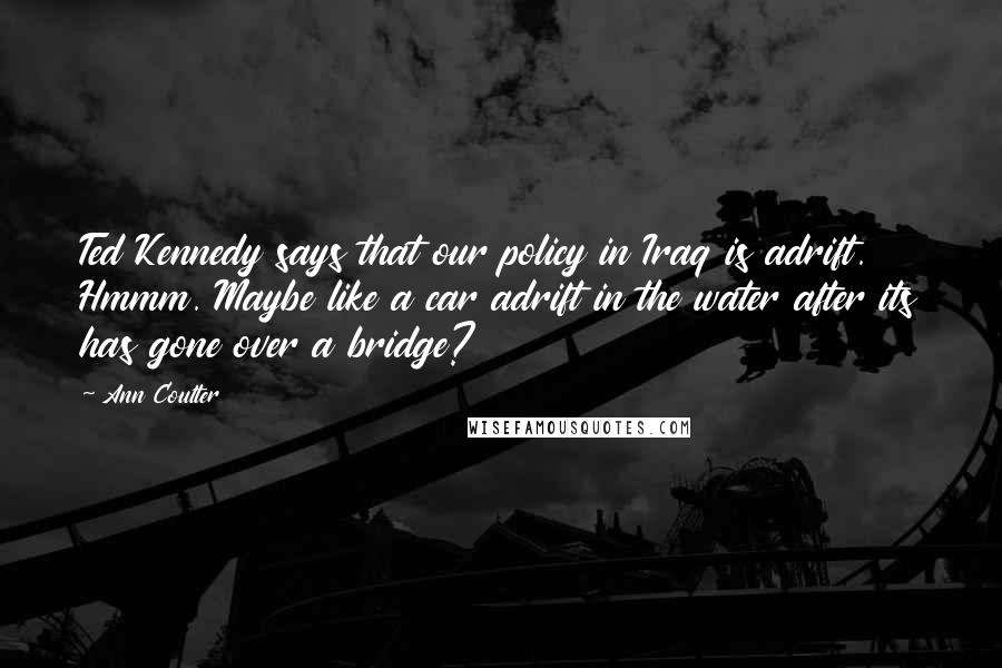 Ann Coulter Quotes: Ted Kennedy says that our policy in Iraq is adrift. Hmmm. Maybe like a car adrift in the water after its has gone over a bridge?