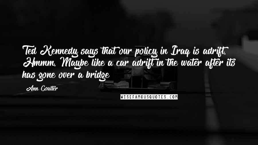 Ann Coulter Quotes: Ted Kennedy says that our policy in Iraq is adrift. Hmmm. Maybe like a car adrift in the water after its has gone over a bridge?