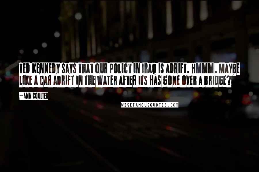 Ann Coulter Quotes: Ted Kennedy says that our policy in Iraq is adrift. Hmmm. Maybe like a car adrift in the water after its has gone over a bridge?