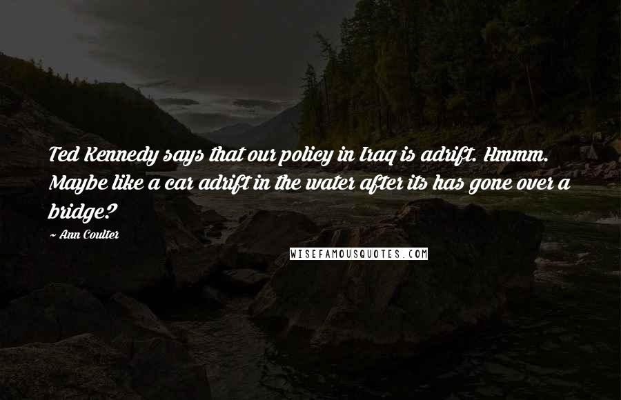 Ann Coulter Quotes: Ted Kennedy says that our policy in Iraq is adrift. Hmmm. Maybe like a car adrift in the water after its has gone over a bridge?