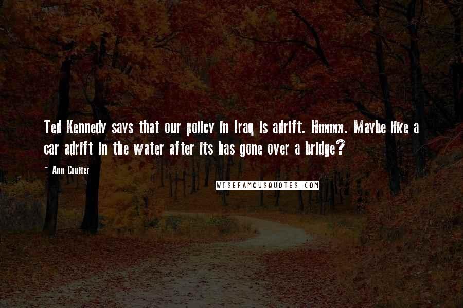 Ann Coulter Quotes: Ted Kennedy says that our policy in Iraq is adrift. Hmmm. Maybe like a car adrift in the water after its has gone over a bridge?