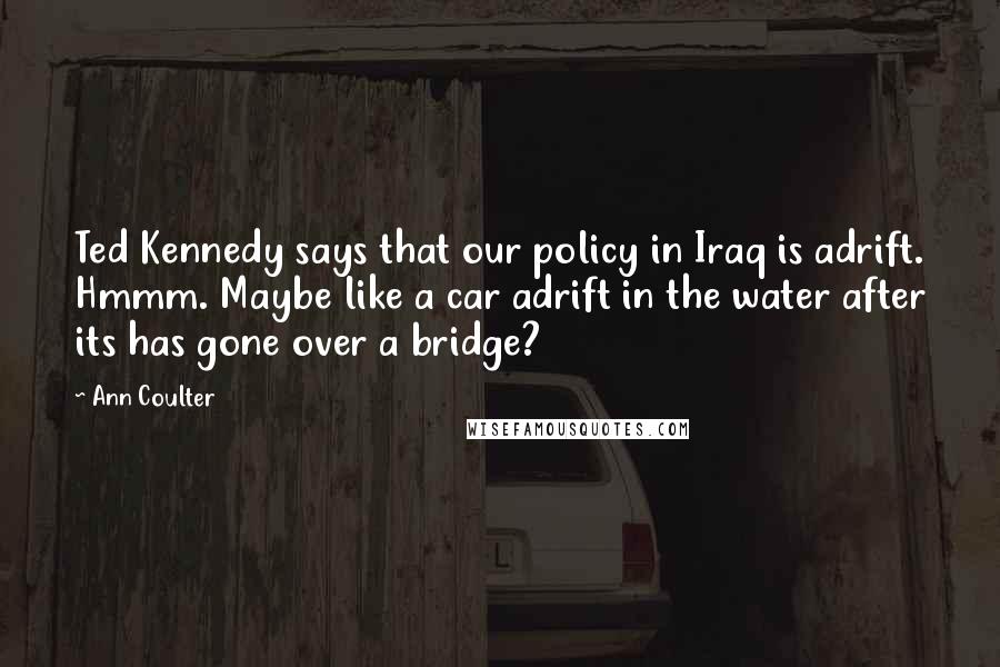 Ann Coulter Quotes: Ted Kennedy says that our policy in Iraq is adrift. Hmmm. Maybe like a car adrift in the water after its has gone over a bridge?