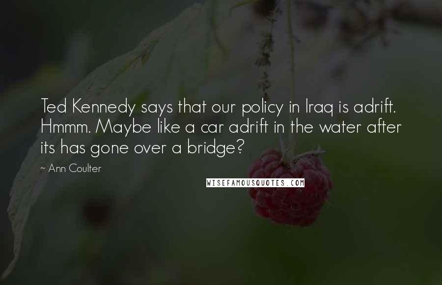 Ann Coulter Quotes: Ted Kennedy says that our policy in Iraq is adrift. Hmmm. Maybe like a car adrift in the water after its has gone over a bridge?