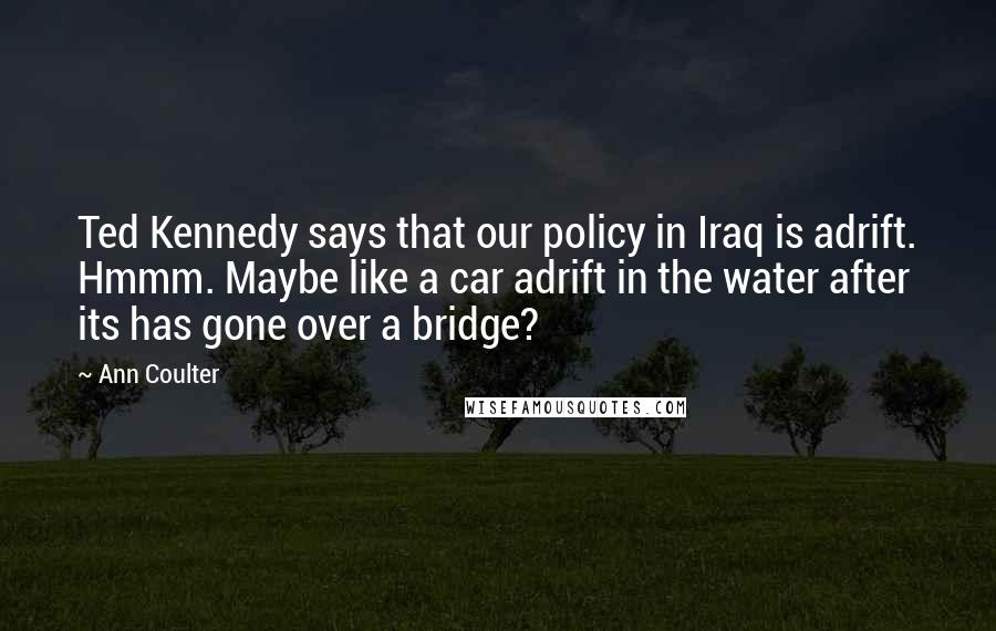 Ann Coulter Quotes: Ted Kennedy says that our policy in Iraq is adrift. Hmmm. Maybe like a car adrift in the water after its has gone over a bridge?