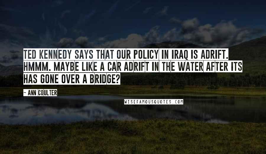 Ann Coulter Quotes: Ted Kennedy says that our policy in Iraq is adrift. Hmmm. Maybe like a car adrift in the water after its has gone over a bridge?