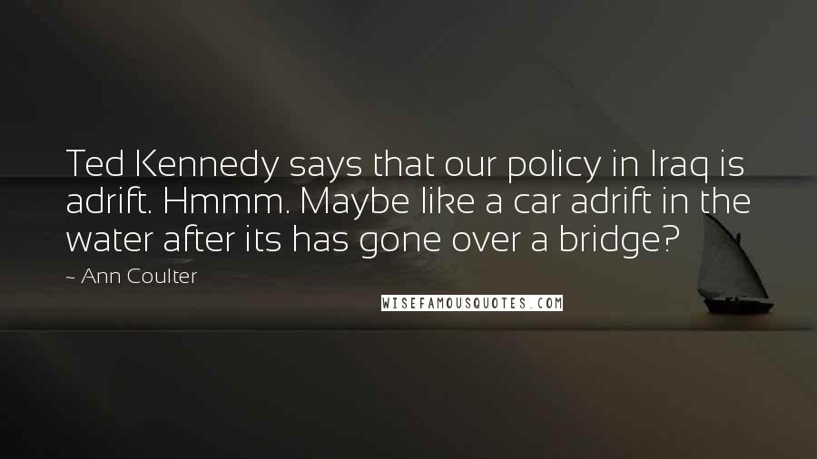 Ann Coulter Quotes: Ted Kennedy says that our policy in Iraq is adrift. Hmmm. Maybe like a car adrift in the water after its has gone over a bridge?