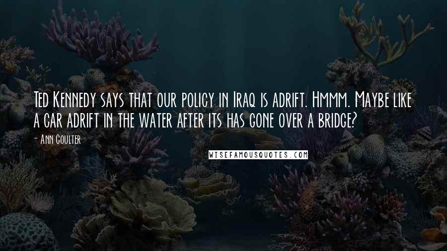 Ann Coulter Quotes: Ted Kennedy says that our policy in Iraq is adrift. Hmmm. Maybe like a car adrift in the water after its has gone over a bridge?