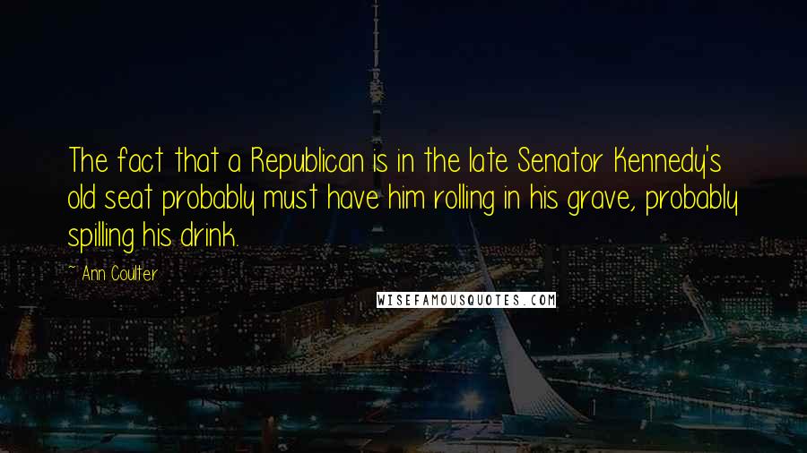 Ann Coulter Quotes: The fact that a Republican is in the late Senator Kennedy's old seat probably must have him rolling in his grave, probably spilling his drink.