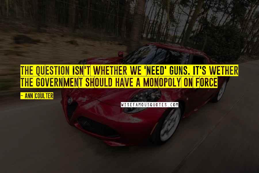 Ann Coulter Quotes: The question isn't whether we 'need' guns. It's wether the government should have a monopoly on force