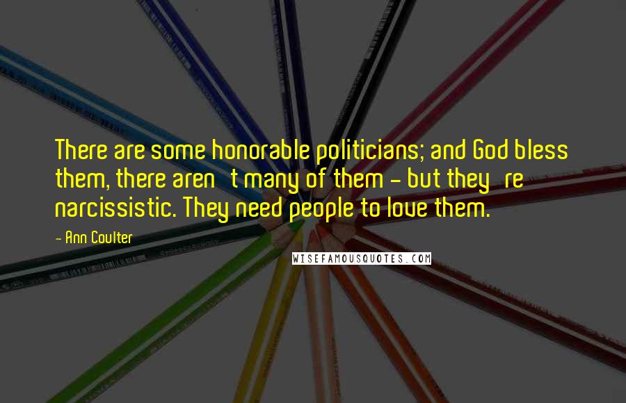 Ann Coulter Quotes: There are some honorable politicians; and God bless them, there aren't many of them - but they're narcissistic. They need people to love them.