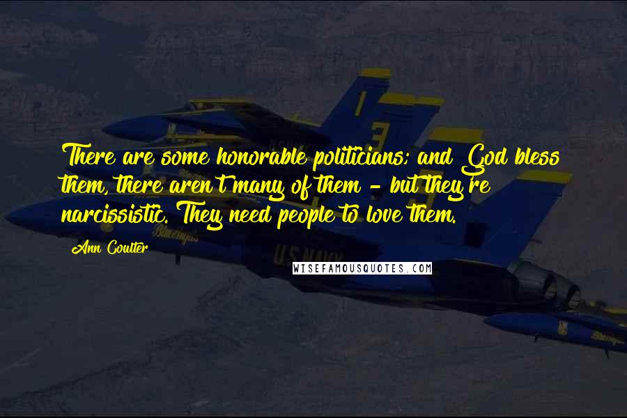 Ann Coulter Quotes: There are some honorable politicians; and God bless them, there aren't many of them - but they're narcissistic. They need people to love them.