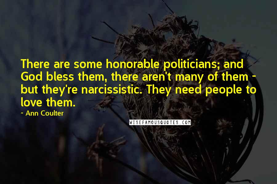 Ann Coulter Quotes: There are some honorable politicians; and God bless them, there aren't many of them - but they're narcissistic. They need people to love them.