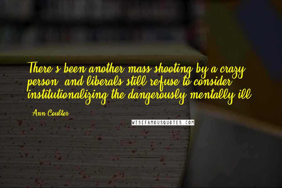 Ann Coulter Quotes: There's been another mass shooting by a crazy person, and liberals still refuse to consider institutionalizing the dangerously mentally ill.