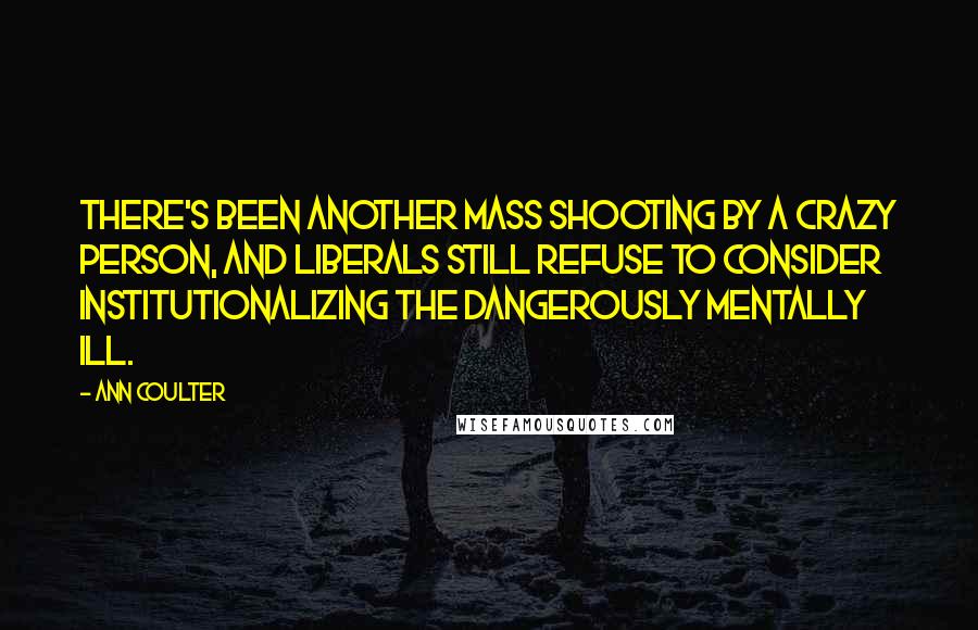 Ann Coulter Quotes: There's been another mass shooting by a crazy person, and liberals still refuse to consider institutionalizing the dangerously mentally ill.