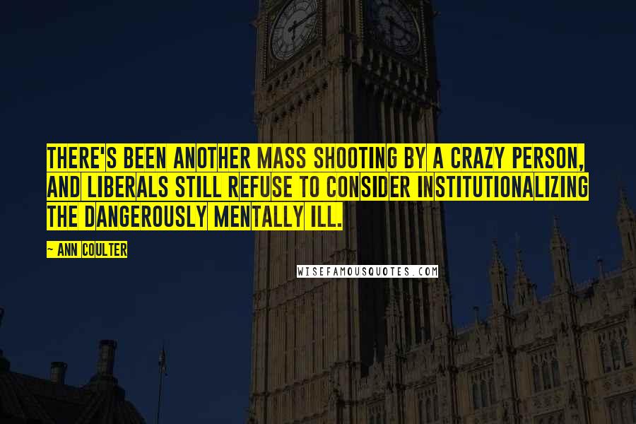 Ann Coulter Quotes: There's been another mass shooting by a crazy person, and liberals still refuse to consider institutionalizing the dangerously mentally ill.