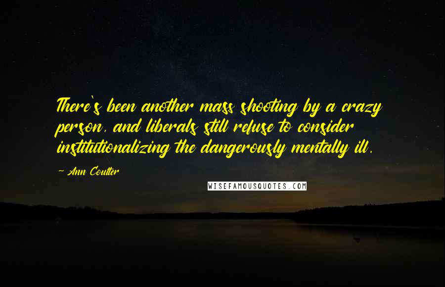 Ann Coulter Quotes: There's been another mass shooting by a crazy person, and liberals still refuse to consider institutionalizing the dangerously mentally ill.