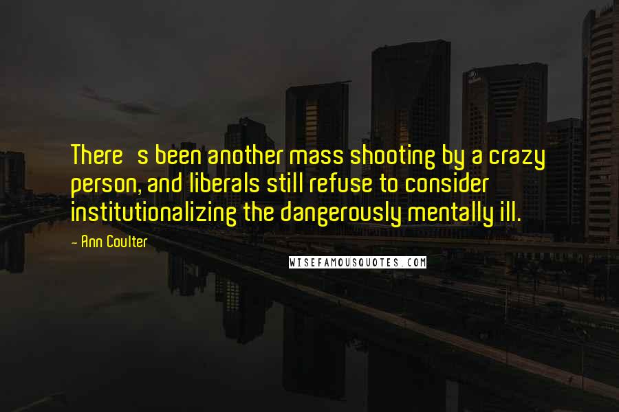 Ann Coulter Quotes: There's been another mass shooting by a crazy person, and liberals still refuse to consider institutionalizing the dangerously mentally ill.