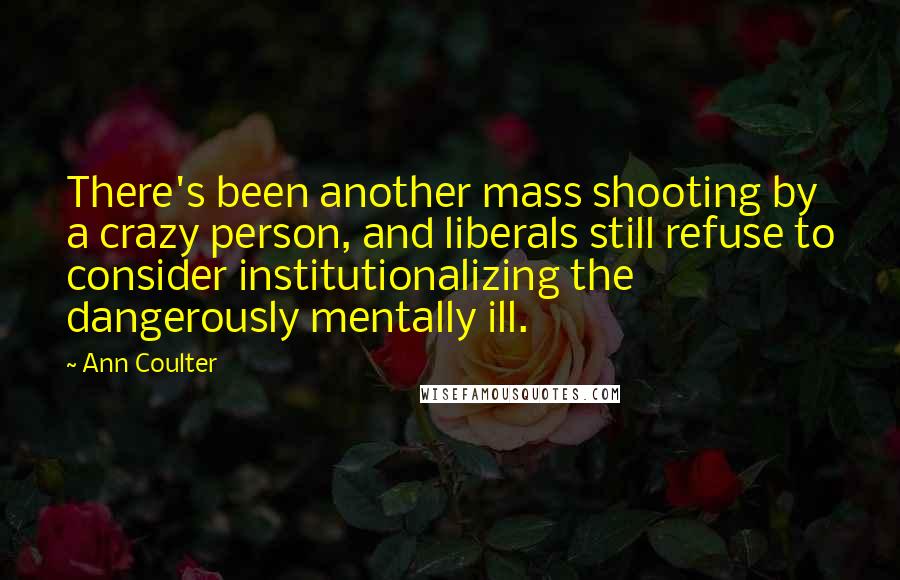 Ann Coulter Quotes: There's been another mass shooting by a crazy person, and liberals still refuse to consider institutionalizing the dangerously mentally ill.