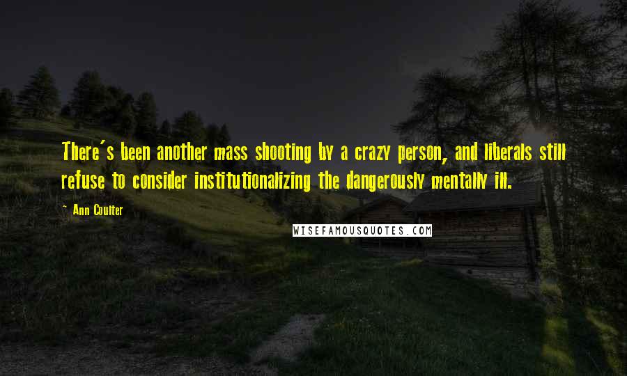 Ann Coulter Quotes: There's been another mass shooting by a crazy person, and liberals still refuse to consider institutionalizing the dangerously mentally ill.