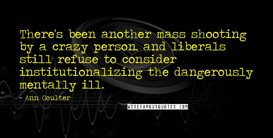 Ann Coulter Quotes: There's been another mass shooting by a crazy person, and liberals still refuse to consider institutionalizing the dangerously mentally ill.