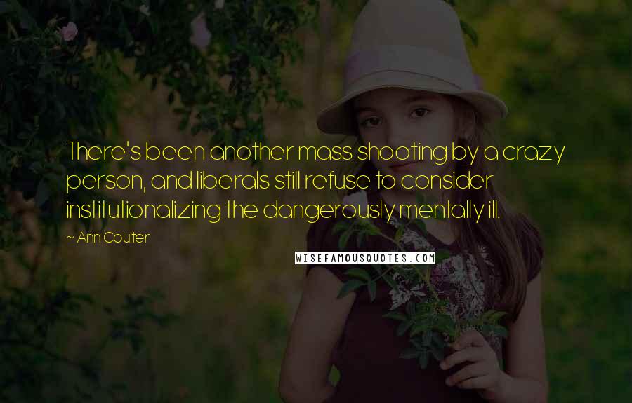 Ann Coulter Quotes: There's been another mass shooting by a crazy person, and liberals still refuse to consider institutionalizing the dangerously mentally ill.