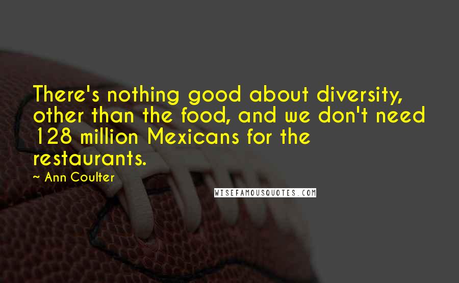 Ann Coulter Quotes: There's nothing good about diversity, other than the food, and we don't need 128 million Mexicans for the restaurants.