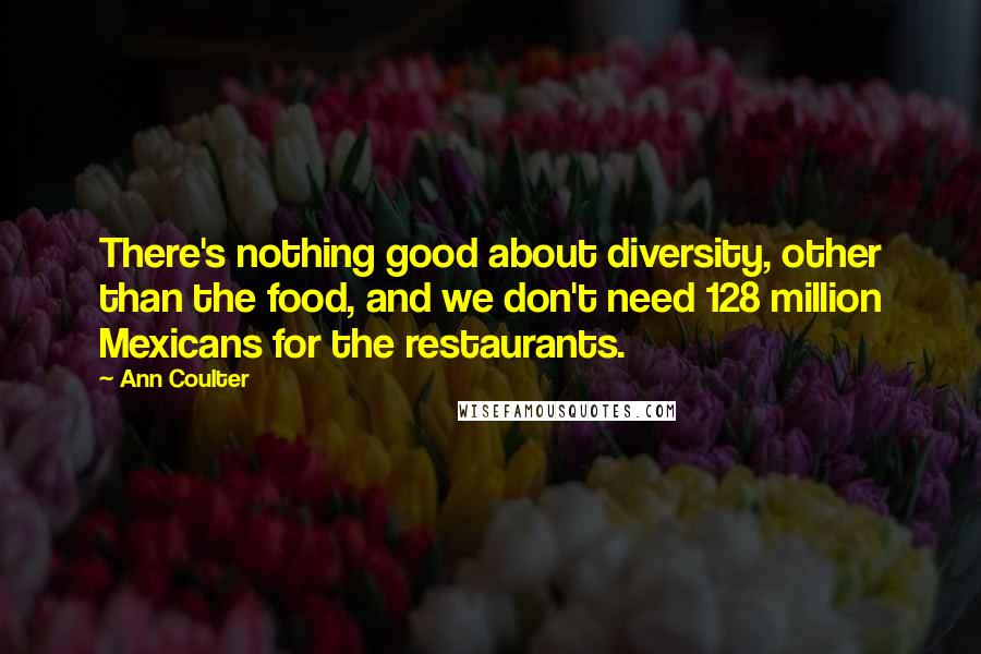 Ann Coulter Quotes: There's nothing good about diversity, other than the food, and we don't need 128 million Mexicans for the restaurants.