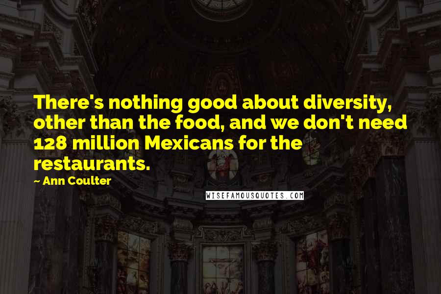 Ann Coulter Quotes: There's nothing good about diversity, other than the food, and we don't need 128 million Mexicans for the restaurants.