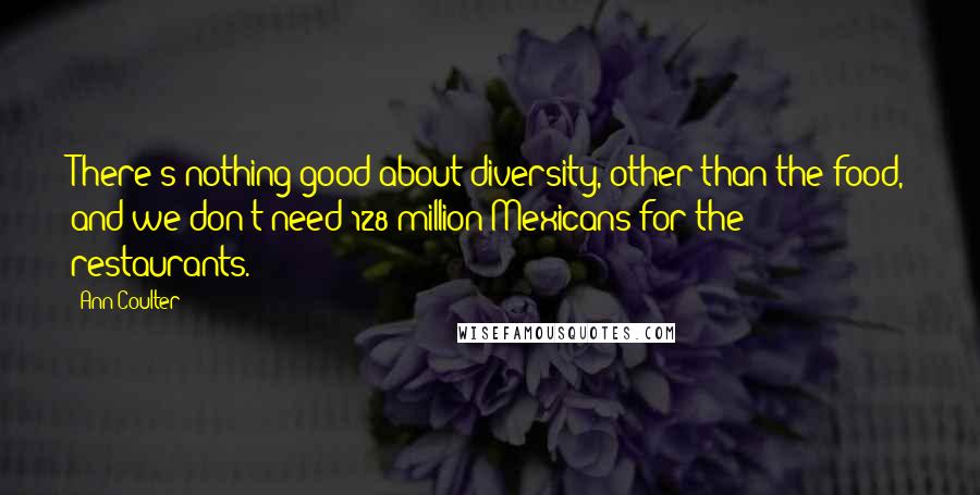Ann Coulter Quotes: There's nothing good about diversity, other than the food, and we don't need 128 million Mexicans for the restaurants.