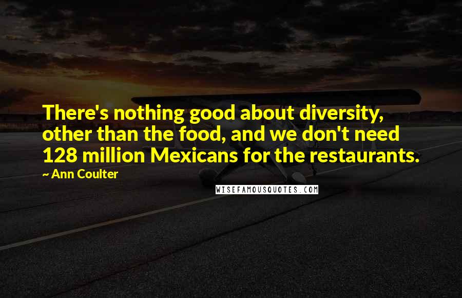 Ann Coulter Quotes: There's nothing good about diversity, other than the food, and we don't need 128 million Mexicans for the restaurants.