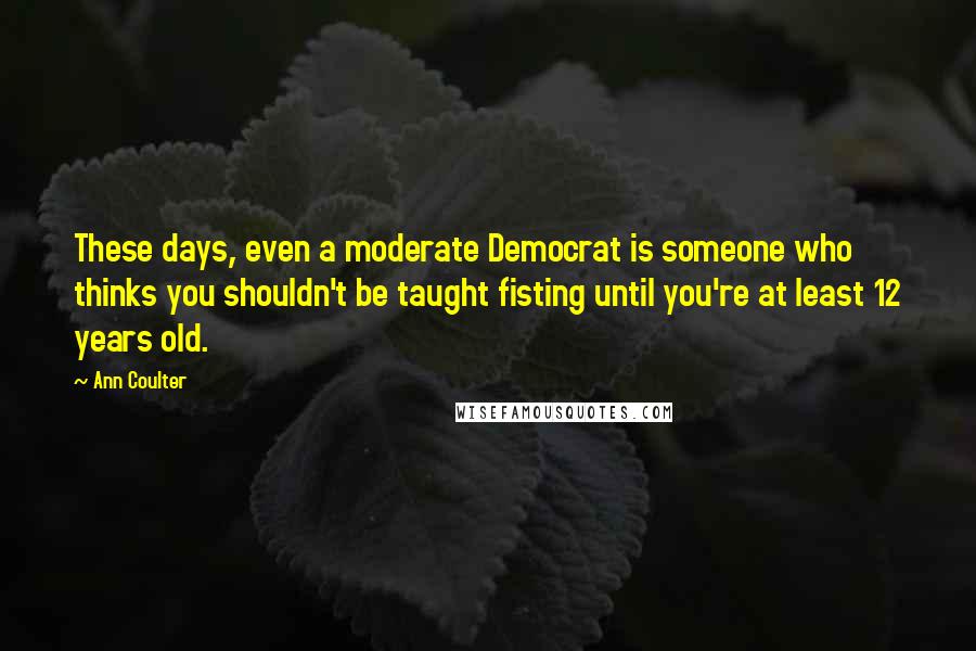Ann Coulter Quotes: These days, even a moderate Democrat is someone who thinks you shouldn't be taught fisting until you're at least 12 years old.