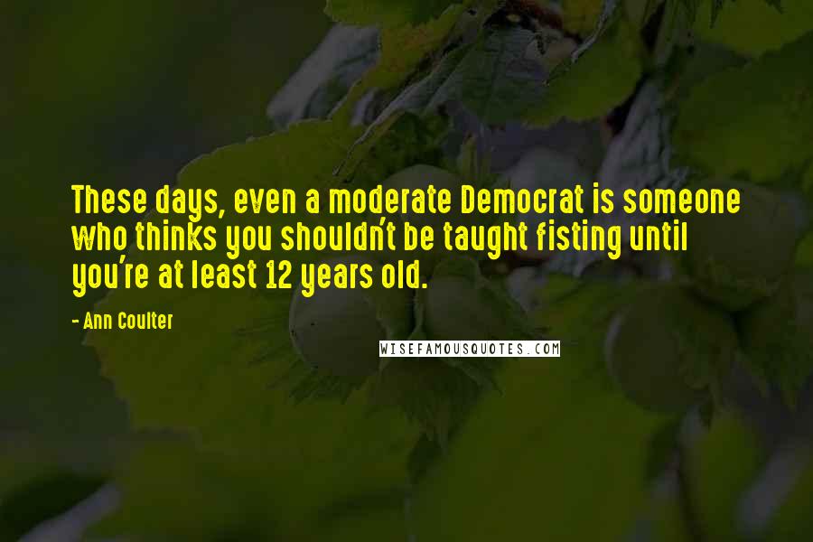 Ann Coulter Quotes: These days, even a moderate Democrat is someone who thinks you shouldn't be taught fisting until you're at least 12 years old.