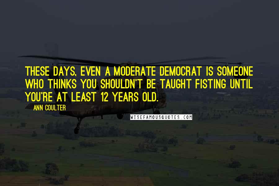 Ann Coulter Quotes: These days, even a moderate Democrat is someone who thinks you shouldn't be taught fisting until you're at least 12 years old.