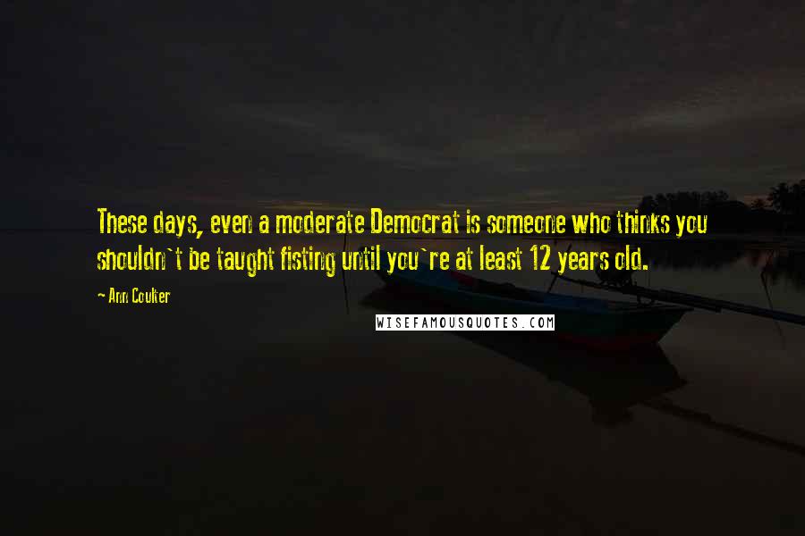 Ann Coulter Quotes: These days, even a moderate Democrat is someone who thinks you shouldn't be taught fisting until you're at least 12 years old.