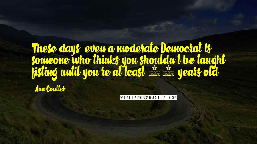 Ann Coulter Quotes: These days, even a moderate Democrat is someone who thinks you shouldn't be taught fisting until you're at least 12 years old.