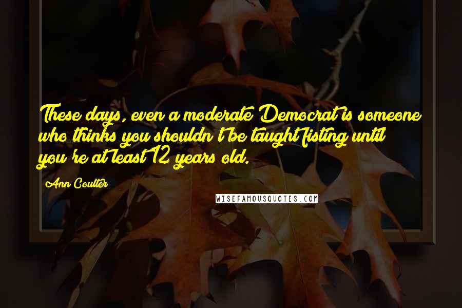 Ann Coulter Quotes: These days, even a moderate Democrat is someone who thinks you shouldn't be taught fisting until you're at least 12 years old.