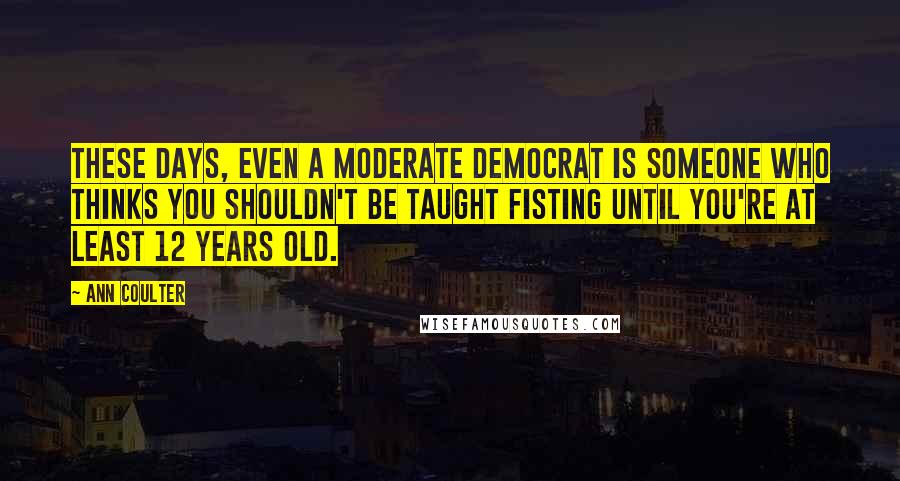 Ann Coulter Quotes: These days, even a moderate Democrat is someone who thinks you shouldn't be taught fisting until you're at least 12 years old.