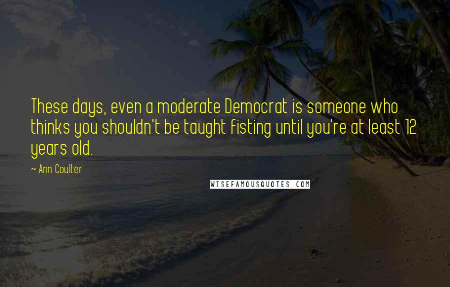 Ann Coulter Quotes: These days, even a moderate Democrat is someone who thinks you shouldn't be taught fisting until you're at least 12 years old.