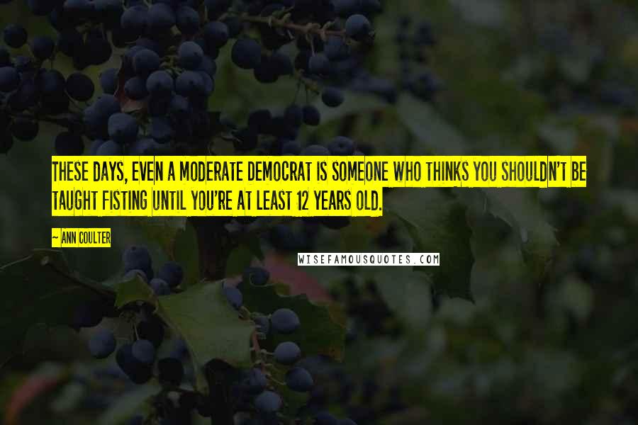 Ann Coulter Quotes: These days, even a moderate Democrat is someone who thinks you shouldn't be taught fisting until you're at least 12 years old.