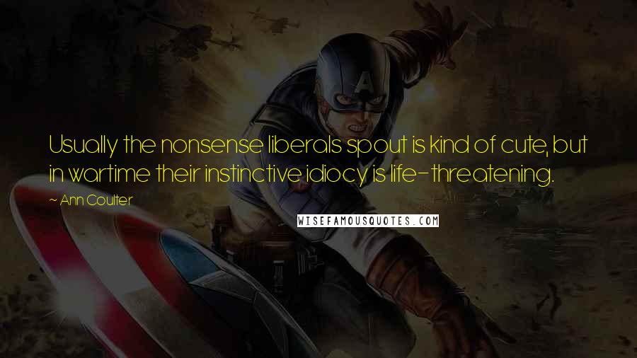 Ann Coulter Quotes: Usually the nonsense liberals spout is kind of cute, but in wartime their instinctive idiocy is life-threatening.