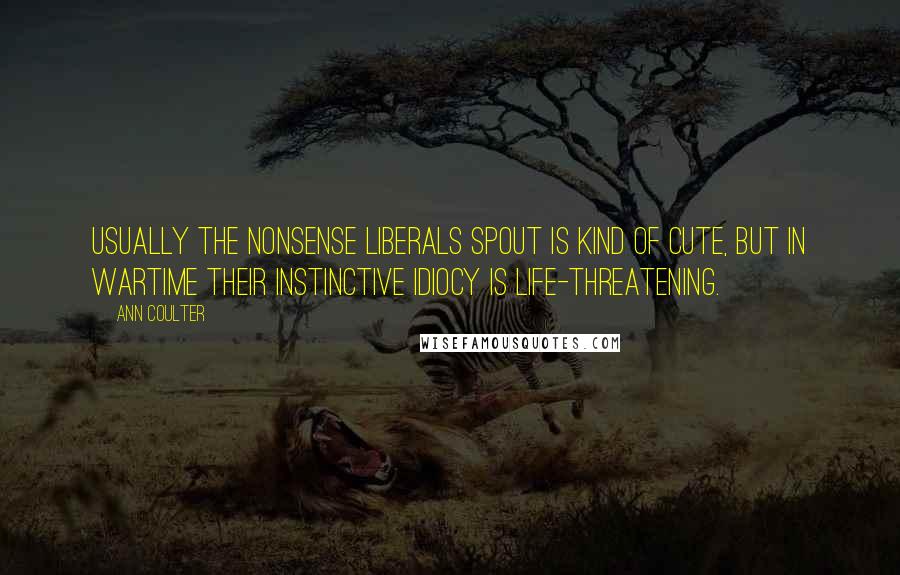 Ann Coulter Quotes: Usually the nonsense liberals spout is kind of cute, but in wartime their instinctive idiocy is life-threatening.