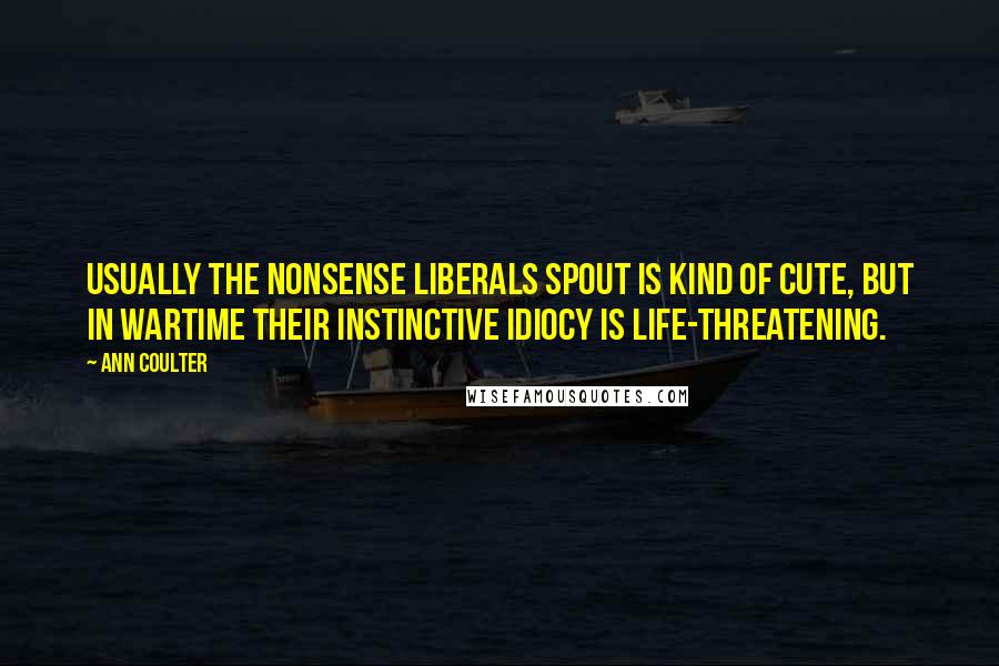 Ann Coulter Quotes: Usually the nonsense liberals spout is kind of cute, but in wartime their instinctive idiocy is life-threatening.