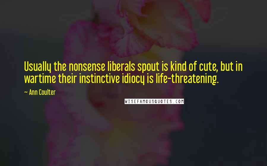 Ann Coulter Quotes: Usually the nonsense liberals spout is kind of cute, but in wartime their instinctive idiocy is life-threatening.